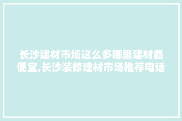 长沙建材市场这么多哪里建材最便宜,长沙装修建材市场推荐电话