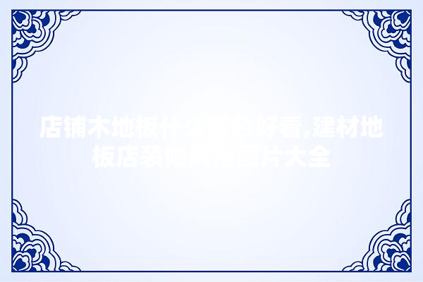 店铺木地板什么颜色好看,建材地板店装修风格图片大全