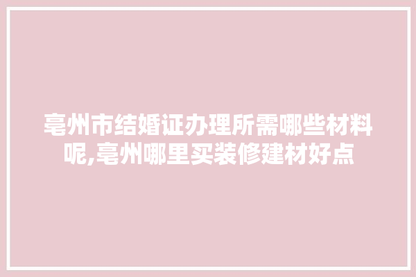 亳州市结婚证办理所需哪些材料呢,亳州哪里买装修建材好点 门窗
