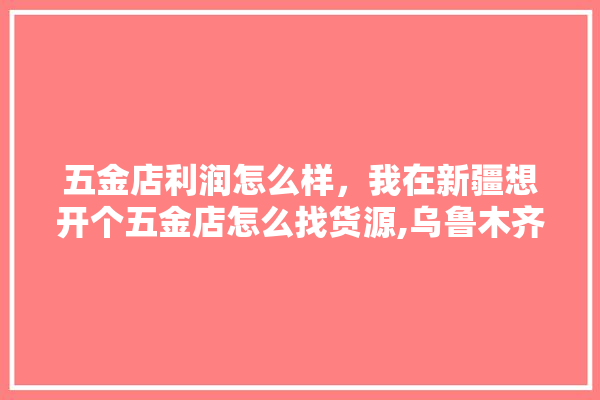 五金店利润怎么样，我在新疆想开个五金店怎么找货源,乌鲁木齐五金建材批发 吊顶