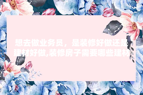 想去做业务员，是装修好做还是建材好做,装修房子需要哪些建材