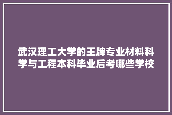 武汉理工大学的王牌专业材料科学与工程本科毕业后考哪些学校的研究生将来才有竞争力,武汉装修建材怎么选材质的 壁纸