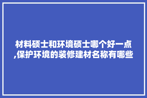 材料硕士和环境硕士哪个好一点,保护环境的装修建材名称有哪些