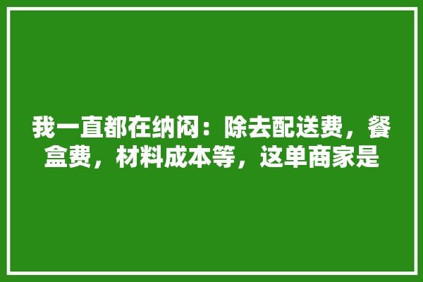 我一直都在纳闷：除去配送费，餐盒费，材料成本等，这单商家是这么赚钱的呢？求解,建材装修材料商家赚钱吗现在