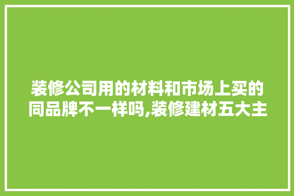 装修公司用的材料和市场上买的同品牌不一样吗,装修建材五大主材有哪些品牌