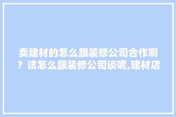 卖建材的怎么跟装修公司合作啊？该怎么跟装修公司谈呢,建材店推荐的装修公司可靠吗知乎 卫浴