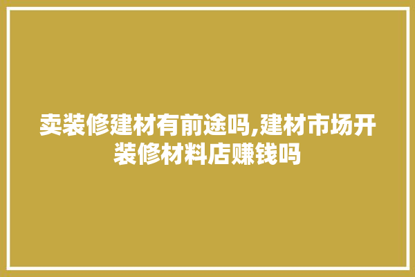 卖装修建材有前途吗,建材市场开装修材料店赚钱吗 找灵感