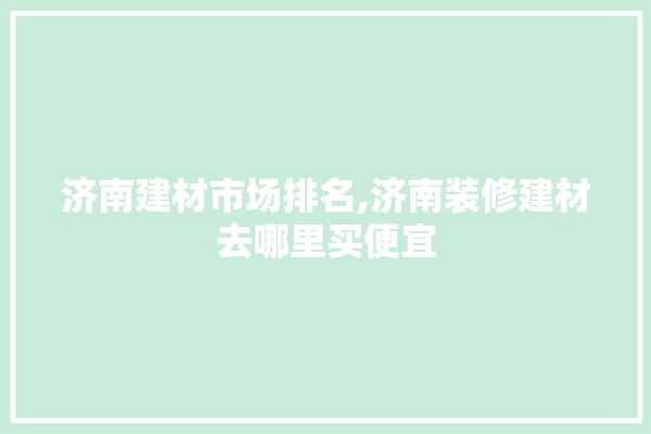 济南建材市场排名,济南装修建材去哪里买便宜