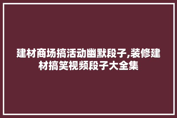 建材商场搞活动幽默段子,装修建材搞笑视频段子大全集