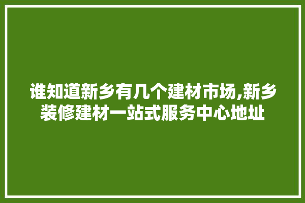 谁知道新乡有几个建材市场,新乡装修建材一站式服务中心地址