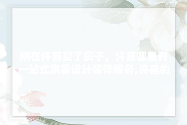 刚在许昌买了房子，许昌哪里有一站式家装设计装修服务,许昌的装修公司
