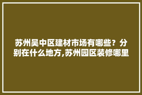 苏州吴中区建材市场有哪些？分别在什么地方,苏州园区装修哪里买建材便宜