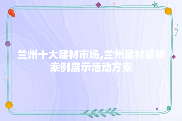 兰州十大建材市场,兰州建材装修案例展示活动方案