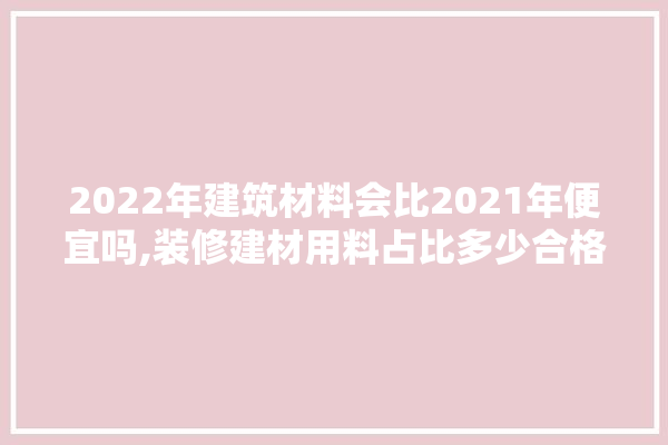 2022年建筑材料会比2021年便宜吗,装修建材用料占比多少合格啊 地板