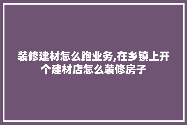 装修建材怎么跑业务,在乡镇上开个建材店怎么装修房子