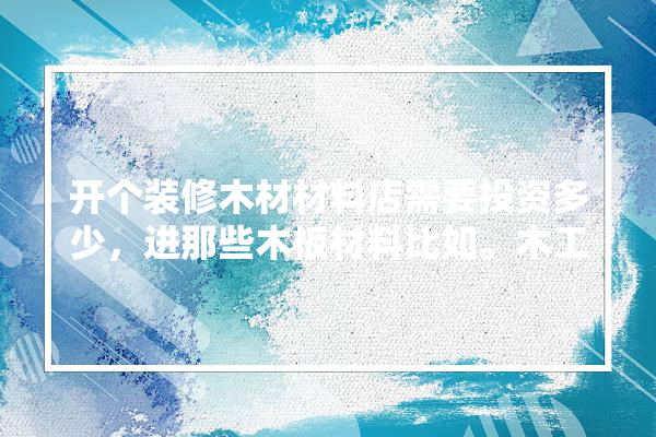 开个装修木材材料店需要投资多少，进那些木板材料比如。木工板等,卖建材实体店面装修多少钱合适