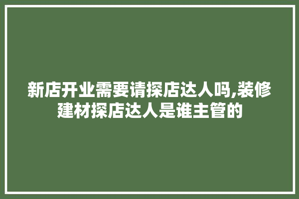 新店开业需要请探店达人吗,装修建材探店达人是谁主管的 装修问答