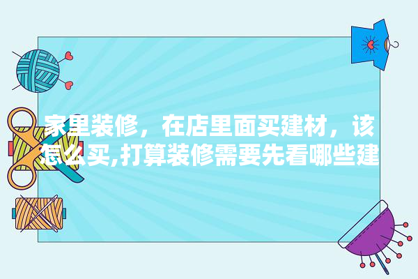 家里装修，在店里面买建材，该怎么买,打算装修需要先看哪些建材呢