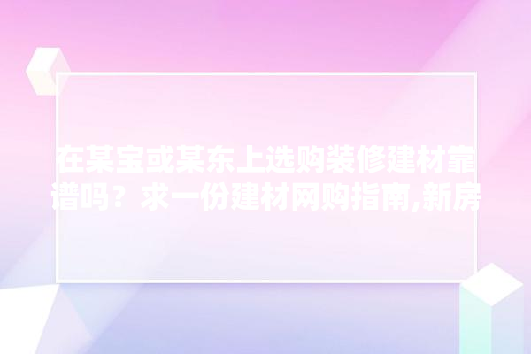 在某宝或某东上选购装修建材靠谱吗？求一份建材网购指南,新房装修到哪买建材好呢视频