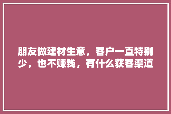 朋友做建材生意，客户一直特别少，也不赚钱，有什么获客渠道吗,装修建材获客途径有哪些方面 装修百科