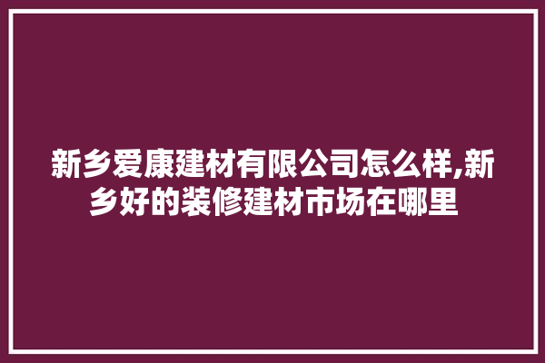 新乡爱康建材有限公司怎么样,新乡好的装修建材市场在哪里 找灵感