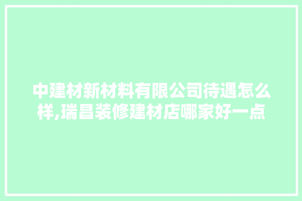 中建材新材料有限公司待遇怎么样,瑞昌装修建材店哪家好一点 门窗