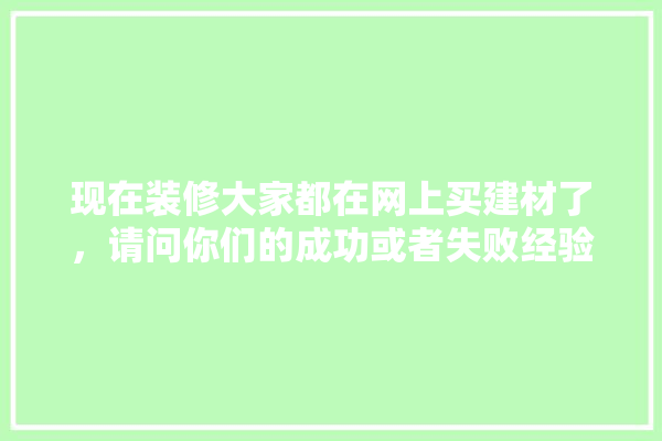 现在装修大家都在网上买建材了，请问你们的成功或者失败经验有哪些,装修建材方面哪些好做一点的