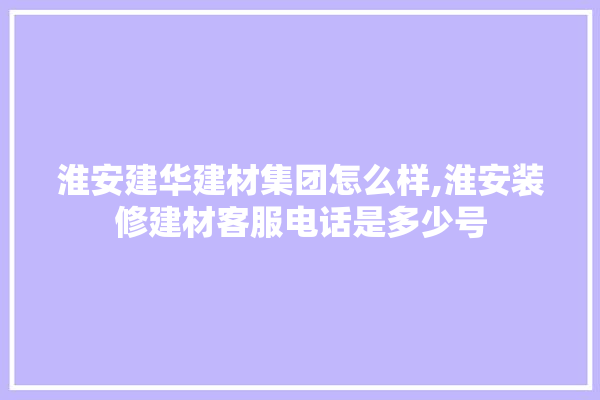 淮安建华建材集团怎么样,淮安装修建材客服电话是多少号
