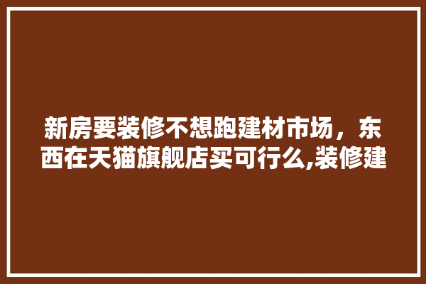 新房要装修不想跑建材市场，东西在天猫旗舰店买可行么,装修建材旗舰店排名前十有哪些