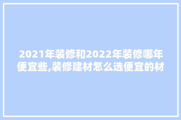 2021年装修和2022年装修哪年便宜些,装修建材怎么选便宜的材料呢
