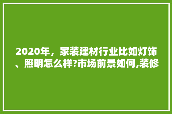 2020年，家装建材行业比如灯饰、照明怎么样?市场前景如何,装修建材行业做什么好做些