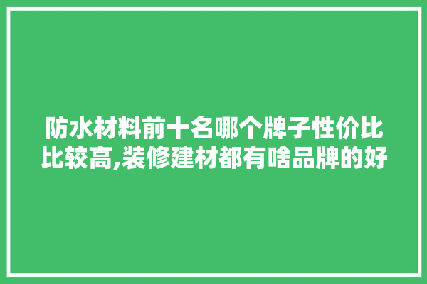 防水材料前十名哪个牌子性价比比较高,装修建材都有啥品牌的好