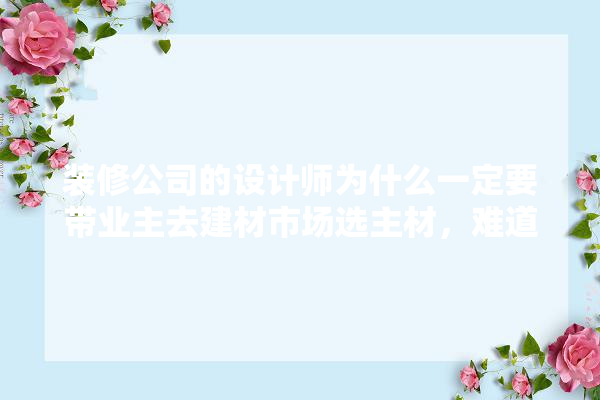 装修公司的设计师为什么一定要带业主去建材市场选主材，难道建材市场会给他们公司回扣,装修怎么熟悉建材和材料知识