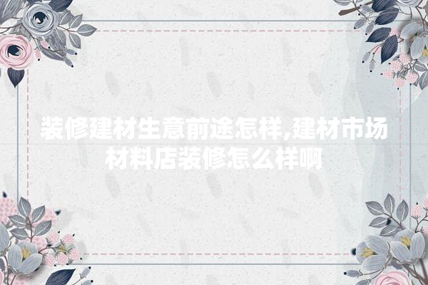 装修建材生意前途怎样,建材市场材料店装修怎么样啊