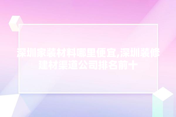 深圳家装材料哪里便宜,深圳装修建材渠道公司排名前十