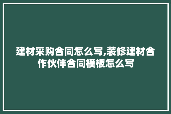 建材采购合同怎么写,装修建材合作伙伴合同模板怎么写