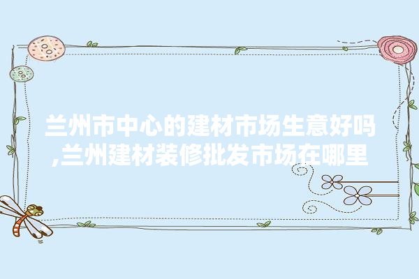兰州市中心的建材市场生意好吗,兰州建材装修批发市场在哪里 五金