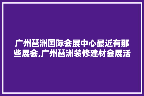 广州琶洲国际会展中心最近有那些展会,广州琶洲装修建材会展活动有哪些 照明