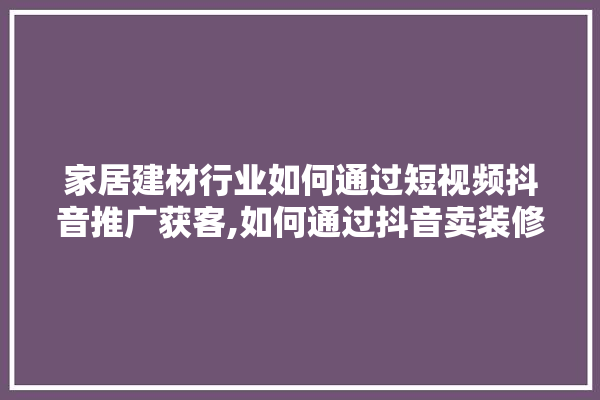 家居建材行业如何通过短视频抖音推广获客,如何通过抖音卖装修建材产品