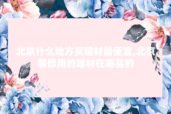 北京什么地方买建材最便宜,北京装修用的建材在哪买的