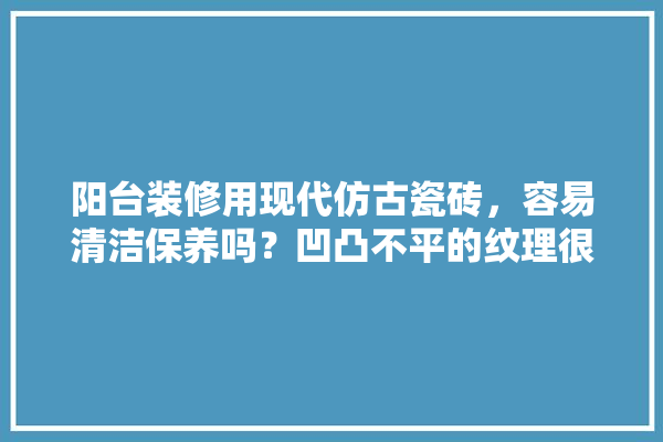 阳台装修用现代仿古瓷砖，容易清洁保养吗？凹凸不平的纹理很担心,仿古建材瓷砖装修图片大全集