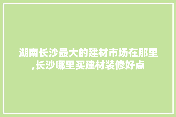 湖南长沙最大的建材市场在那里,长沙哪里买建材装修好点