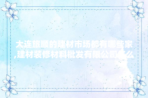 大连旅顺的建材市场都有哪些家,建材装修材料批发有限公司怎么样