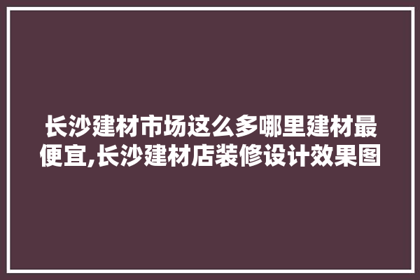 长沙建材市场这么多哪里建材最便宜,长沙建材店装修设计效果图大全