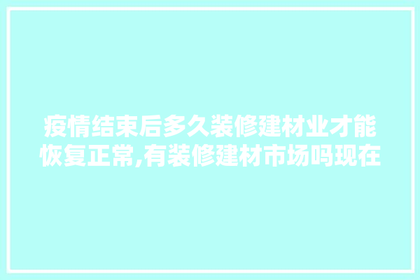 疫情结束后多久装修建材业才能恢复正常,有装修建材市场吗现在怎么样