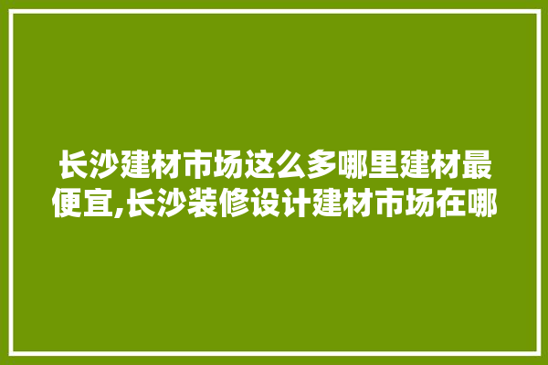 长沙建材市场这么多哪里建材最便宜,长沙装修设计建材市场在哪里