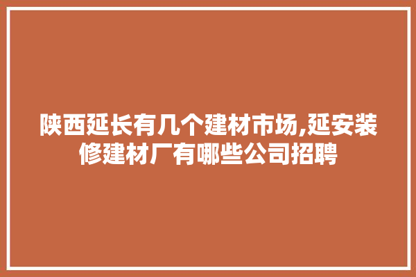陕西延长有几个建材市场,延安装修建材厂有哪些公司招聘