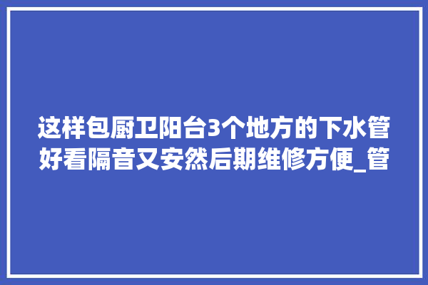 这样包厨卫阳台3个地方的下水管好看隔音又安然后期维修方便_管道_壁龛 选产品