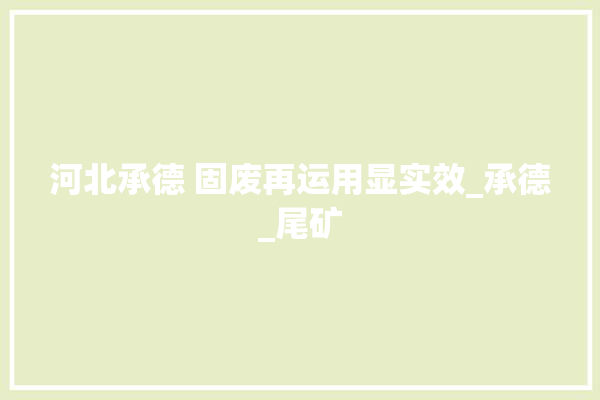 河北承德 固废再运用显实效_承德_尾矿 装修百科