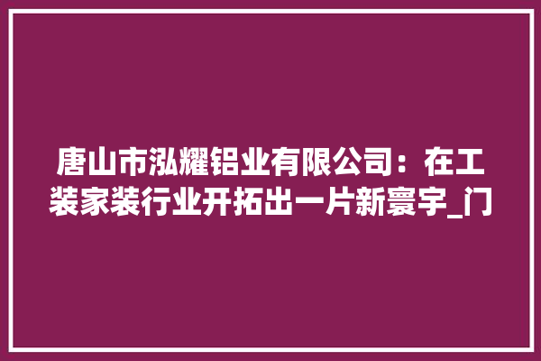 唐山市泓耀铝业有限公司：在工装家装行业开拓出一片新寰宇_门窗_公司 照明